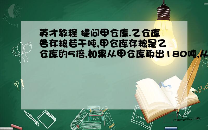 英才教程 提问甲仓库.乙仓库各存粮若干吨,甲仓库存粮是乙仓库的5倍,如果从甲仓库取出180吨,从乙仓库取出20吨,甲.乙两仓库所剩存粮正好相等.甲.乙两仓库各存粮多少吨?