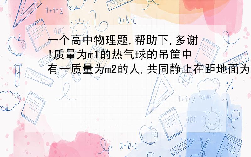 一个高中物理题,帮助下,多谢!质量为m1的热气球的吊筐中有一质量为m2的人,共同静止在距地面为h的高空中,现从气球上放下一根质量不计的软绳,为使此人沿绳安全滑到地面求此绳至少多长