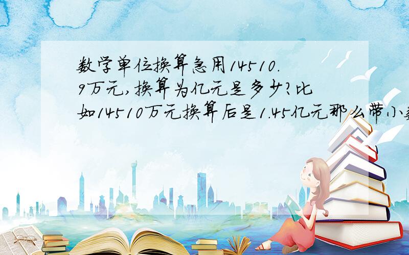 数学单位换算急用14510.9万元,换算为亿元是多少?比如14510万元换算后是1.45亿元那么带小数点的怎么换算 急用