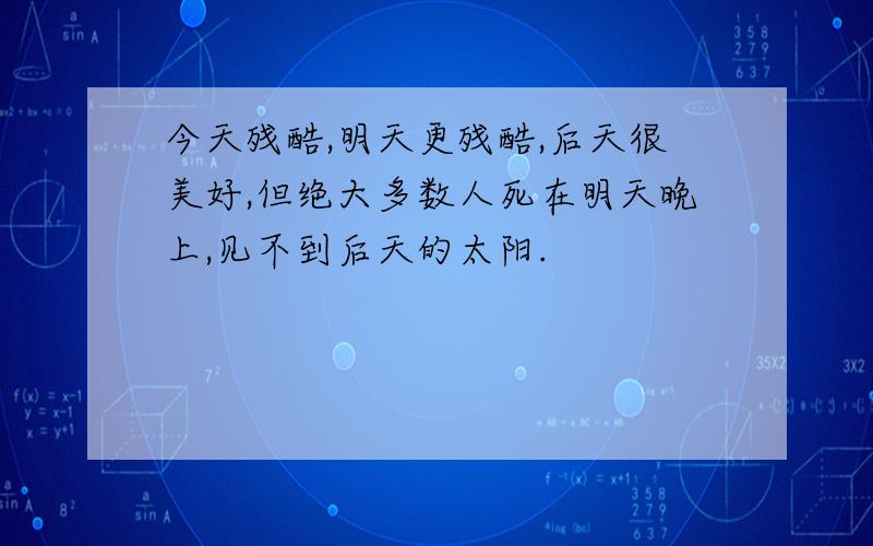 今天残酷,明天更残酷,后天很美好,但绝大多数人死在明天晚上,见不到后天的太阳.