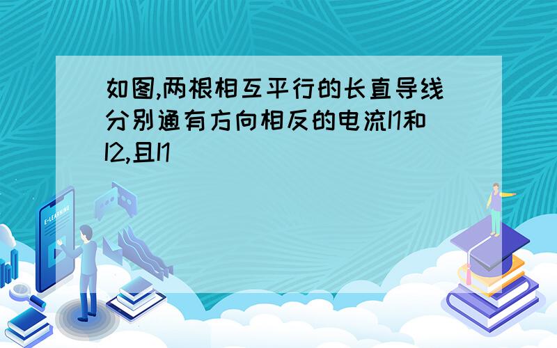 如图,两根相互平行的长直导线分别通有方向相反的电流I1和I2,且I1