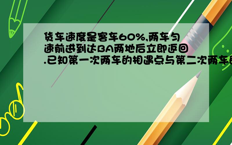 货车速度是客车60%,两车匀速前进到达BA两地后立即返回.已知第一次两车的相遇点与第二次两车的相遇点相距84千米,则AB两地的距离是多少千米?