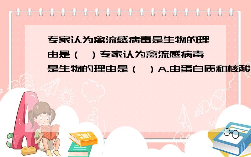 专家认为禽流感病毒是生物的理由是（ ）专家认为禽流感病毒是生物的理由是（ ）A.由蛋白质和核酸构成B.能够感染其他生物C.有细胞结构D.能复制繁殖