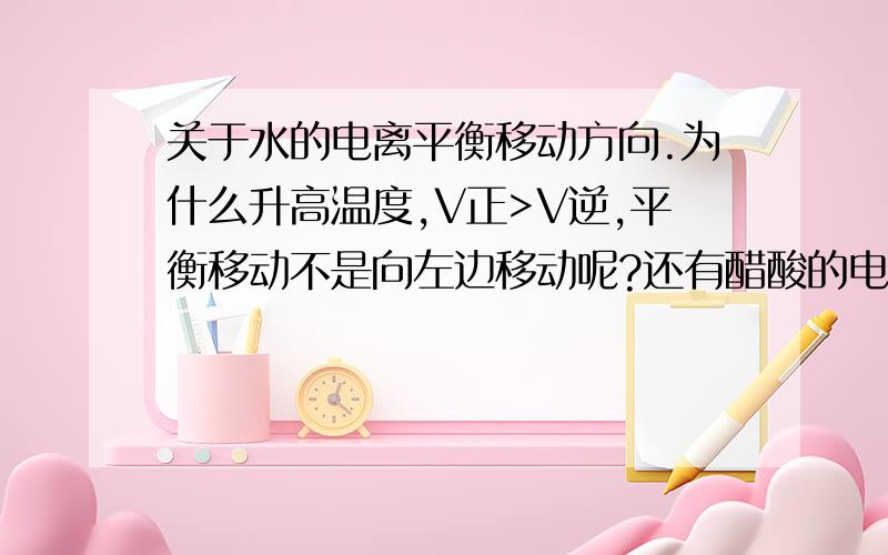 关于水的电离平衡移动方向.为什么升高温度,V正>V逆,平衡移动不是向左边移动呢?还有醋酸的电离醋酸电离也是,加水稀释,促进电离了,不是应该V正>V逆吗,为什么平衡向右移动呢?