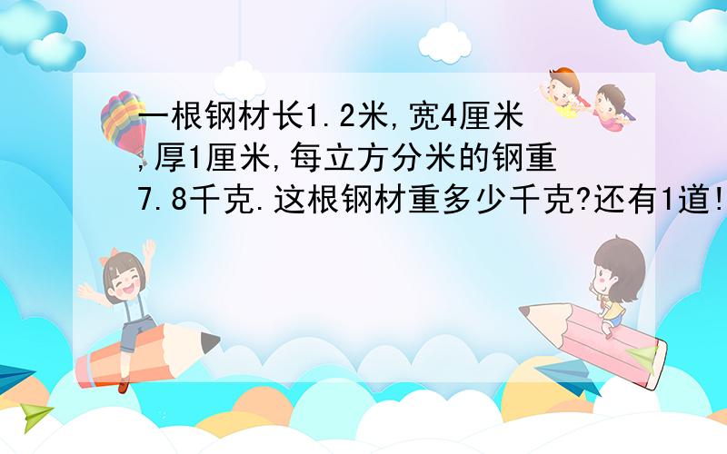 一根钢材长1.2米,宽4厘米,厚1厘米,每立方分米的钢重7.8千克.这根钢材重多少千克?还有1道!谢谢啊把一块棱长0.6米的正方体钢坯锻造成一块横截面面积是0.12平方米的长方体钢材.这根钢材有多