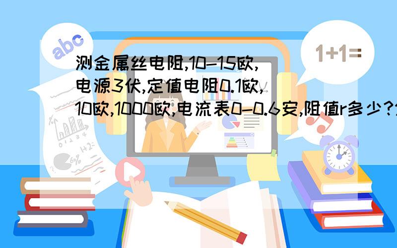 测金属丝电阻,10-15欧,电源3伏,定值电阻0.1欧,10欧,1000欧,电流表0-0.6安,阻值r多少?分别说明不选择另外两个的原因、