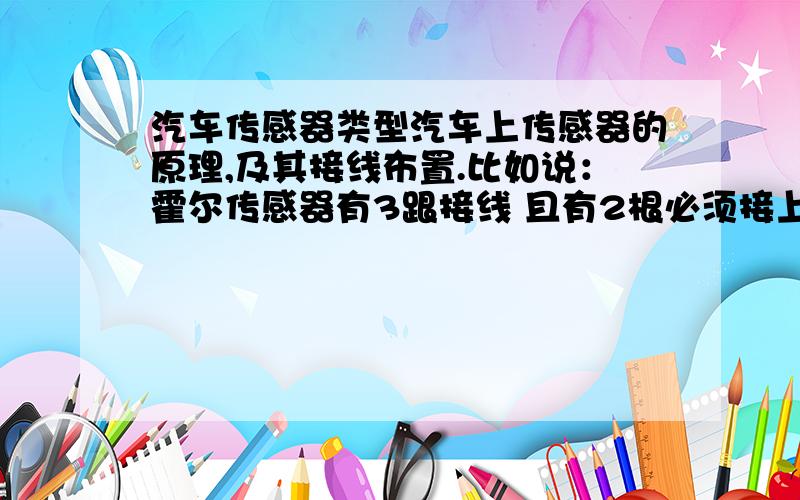 汽车传感器类型汽车上传感器的原理,及其接线布置.比如说：霍尔传感器有3跟接线 且有2根必须接上电源,以为通电的物体,在电磁场中才有霍尔效应,另一根线是信号线,等等 如果能更详细更好