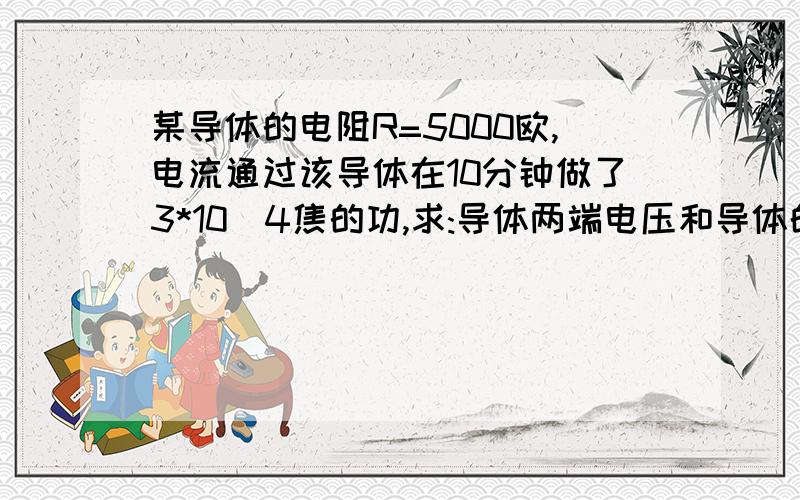 某导体的电阻R=5000欧,电流通过该导体在10分钟做了3*10^4焦的功,求:导体两端电压和导体的电功率