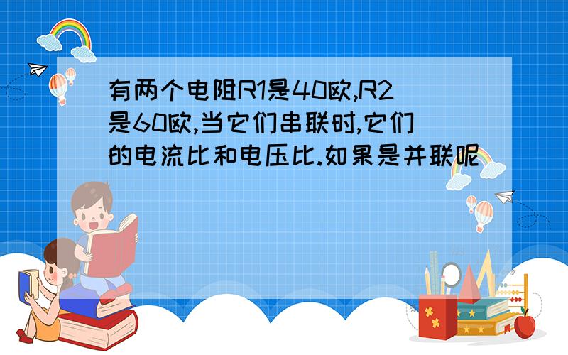 有两个电阻R1是40欧,R2是60欧,当它们串联时,它们的电流比和电压比.如果是并联呢