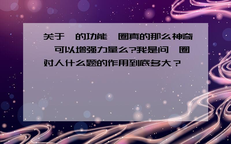 关于钛的功能钛圈真的那么神奇,可以增强力量么?我是问钛圈对人什么题的作用到底多大？