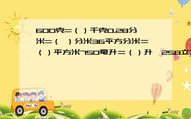 600克=（）千克0.28分米=（ ）分米36平方分米＝（）平方米750毫升＝（）升　258立方厘米=（）立方分米一定要用分数写