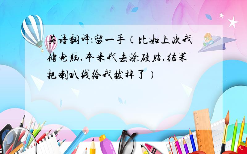 英语翻译：留一手（比如上次我修电脑,本来我去涂硅脂,结果把喇叭线给我拔掉了）