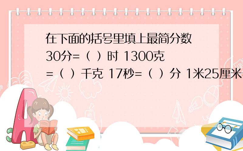 在下面的括号里填上最简分数 30分=（ ）时 1300克=（ ）千克 17秒=（ ）分 1米25厘米=（ ）米 1080米=（ ）