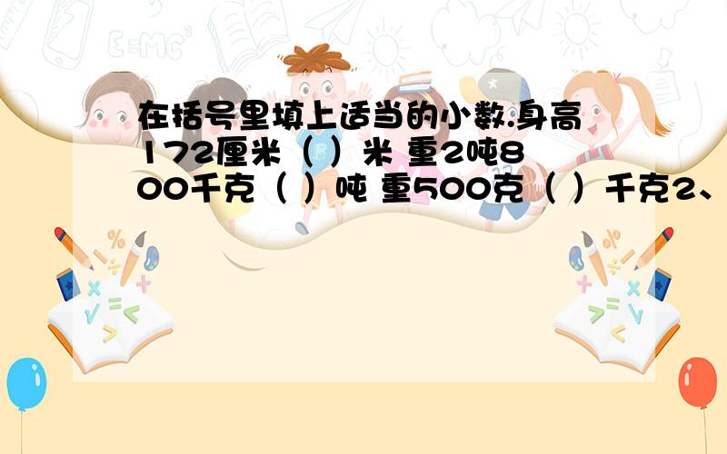 在括号里填上适当的小数.身高172厘米（ ）米 重2吨800千克（ ）吨 重500克（ ）千克2、用5、0、1、2这几个数字写出下面各数,每个数字只能用一次.（1）大于5而小数部分是三位的小数.（2）小