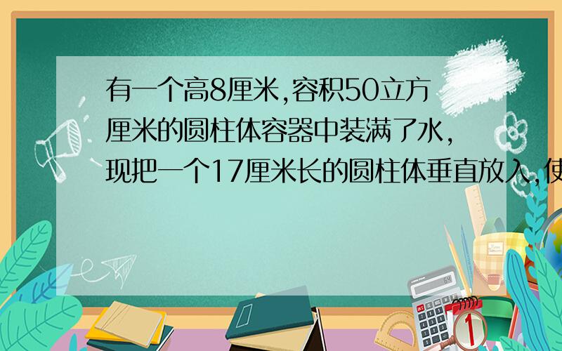 有一个高8厘米,容积50立方厘米的圆柱体容器中装满了水,现把一个17厘米长的圆柱体垂直放入,使小棒的底面和,使小棒的底面和容器的地面接触，这时，一部分水从容器中溢出，当把棒拿走以