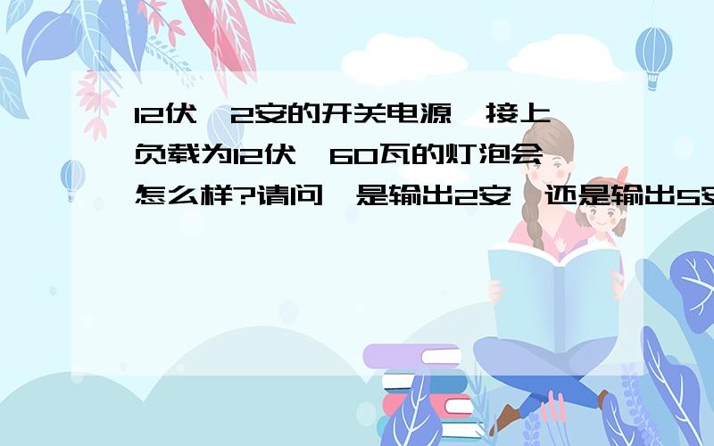 12伏,2安的开关电源,接上负载为12伏,60瓦的灯泡会怎么样?请问,是输出2安,还是输出5安呢?大家说的好象不太对哦，开关电源是12伏恒压输出，电压维持在12伏，输出应该不止2安吧，