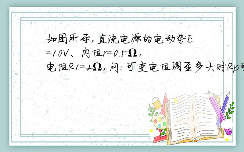 如图所示,直流电源的电动势E=10V、内阻r=0.5Ω,电阻R1=2Ω,问:可变电阻调至多大时Rp可获得最大功率Pmax?Pmax等于多少?可变电阻R调至多大时,R1可获得最大功率Pmax?Pmax等于多少?急求,谢了!