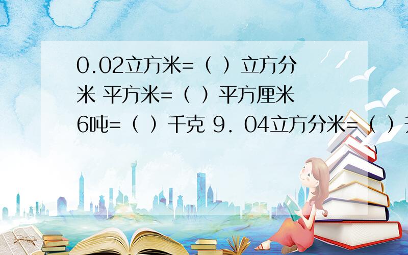 0.02立方米=（ ）立方分米 平方米=（ ）平方厘米 6吨=（ ）千克 9．04立方分米=（ ）升（ ）毫升20千克比( )千克轻20%.( )米比5米长 .6÷（ ）= 12( ) =（ ）：12= 0.75=（ ）%我考完了.