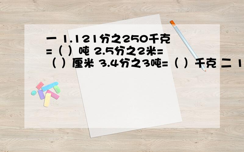 一 1.121分之250千克=（ ）吨 2.5分之2米=（ ）厘米 3.4分之3吨=（ ）千克 二 1.2分之1 、4分之、8分之1、（ ）、（ ）、（ ） 2.4分之3、1、3分之4 9分之16、（ ）、（ ）、（ ） 三 、 填序号,一个