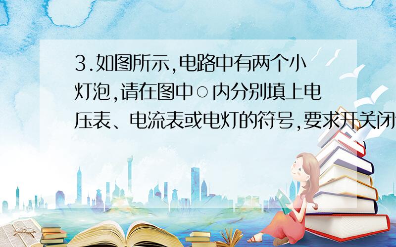 3.如图所示,电路中有两个小灯泡,请在图中○内分别填上电压表、电流表或电灯的符号,要求开关闭合时,两灯同时发光,且两电表的示数不为零.