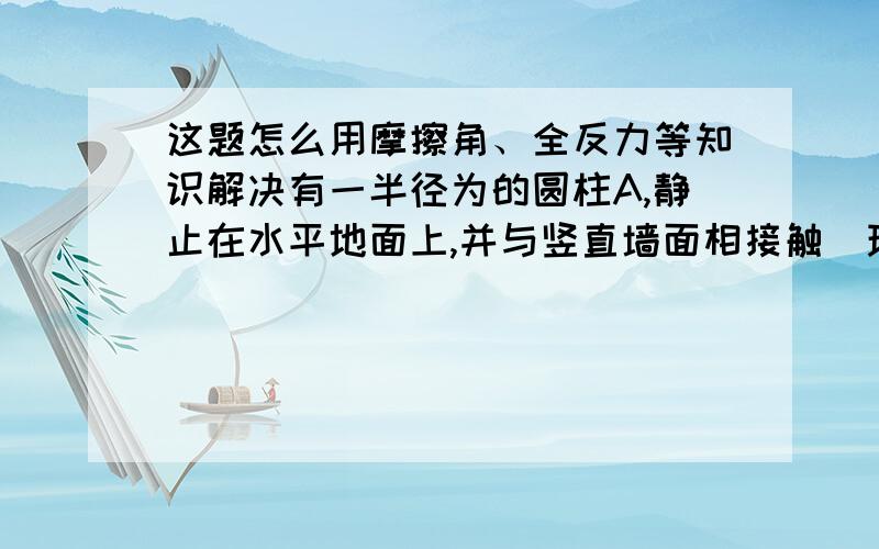 这题怎么用摩擦角、全反力等知识解决有一半径为的圆柱A,静止在水平地面上,并与竖直墙面相接触．现有另一质量与A相同,半径为的较细圆柱B,用手扶着圆柱A,将B放在A的上面,并使之与墙面相