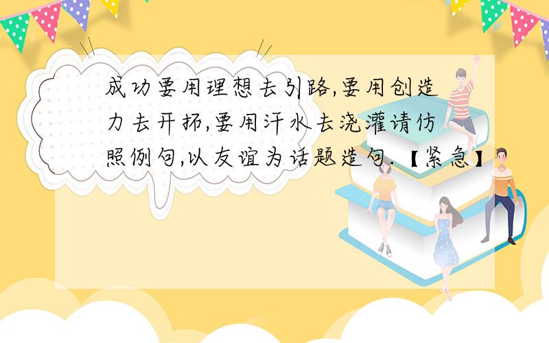 成功要用理想去引路,要用创造力去开拓,要用汗水去浇灌请仿照例句,以友谊为话题造句.【紧急】