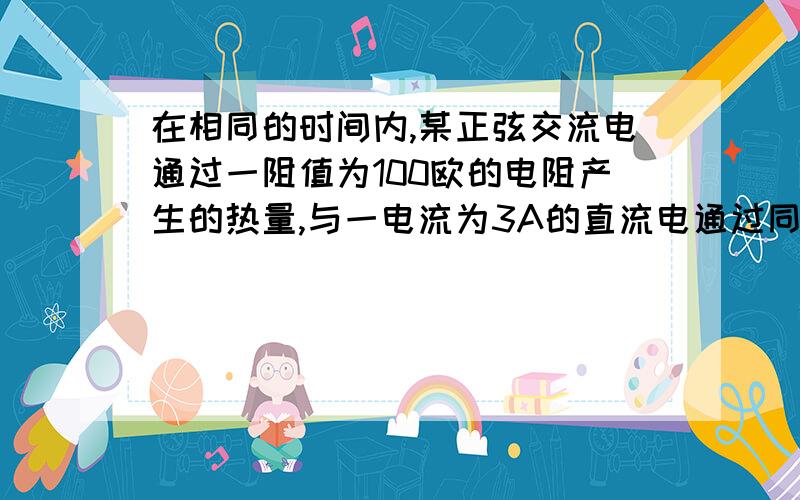 在相同的时间内,某正弦交流电通过一阻值为100欧的电阻产生的热量,与一电流为3A的直流电通过同一阻值的电阻产生的热量相等,则交流电流的有效值为多少,最大值为多少