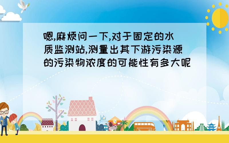 嗯,麻烦问一下,对于固定的水质监测站,测量出其下游污染源的污染物浓度的可能性有多大呢