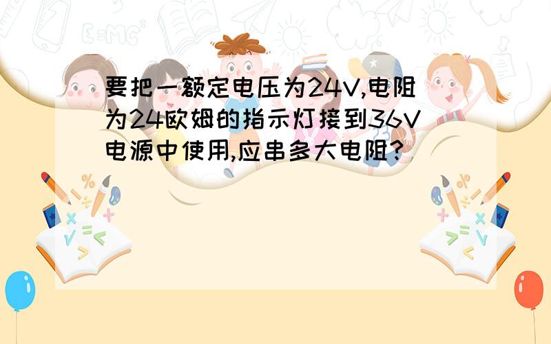 要把一额定电压为24V,电阻为24欧姆的指示灯接到36V电源中使用,应串多大电阻?