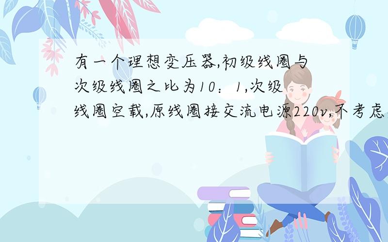 有一个理想变压器,初级线圈与次级线圈之比为10：1,次级线圈空载,原线圈接交流电源220v,不考虑漏磁和铜损铁损,那么次级线圈空载时两端电压是多少?由于空载,且变压器为理想变压器,则电流