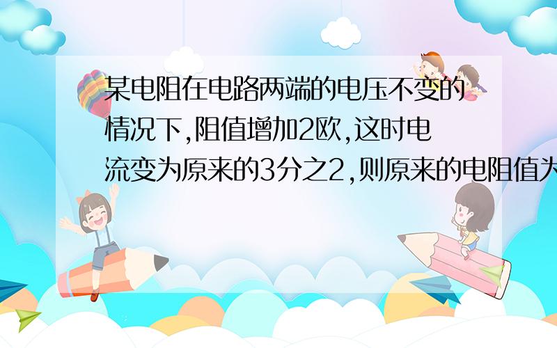 某电阻在电路两端的电压不变的情况下,阻值增加2欧,这时电流变为原来的3分之2,则原来的电阻值为多少?