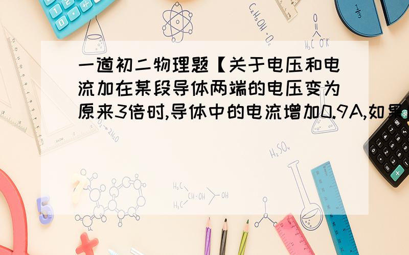 一道初二物理题【关于电压和电流加在某段导体两端的电压变为原来3倍时,导体中的电流增加0.9A,如果所加电压变为原来的1/2时,导体中的电流是多少?最好有过程.