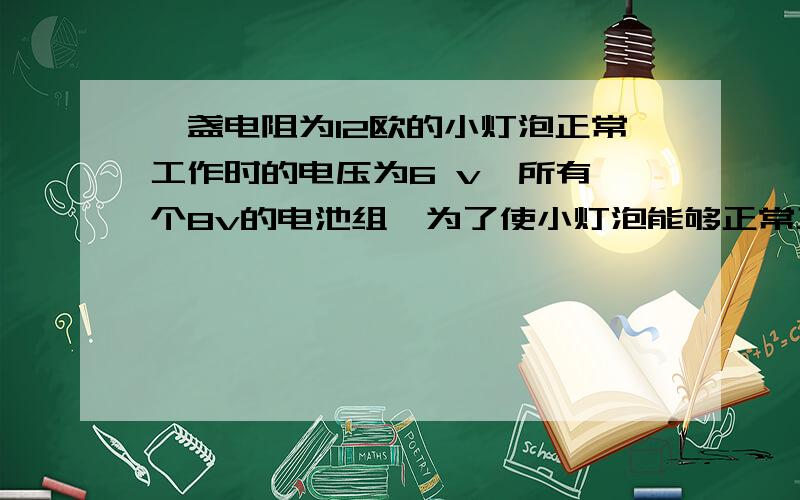 一盏电阻为12欧的小灯泡正常工作时的电压为6 v,所有一个8v的电池组,为了使小灯泡能够正常工作,则需要串联一个____欧的电阻,小灯泡的额定功率为____w .