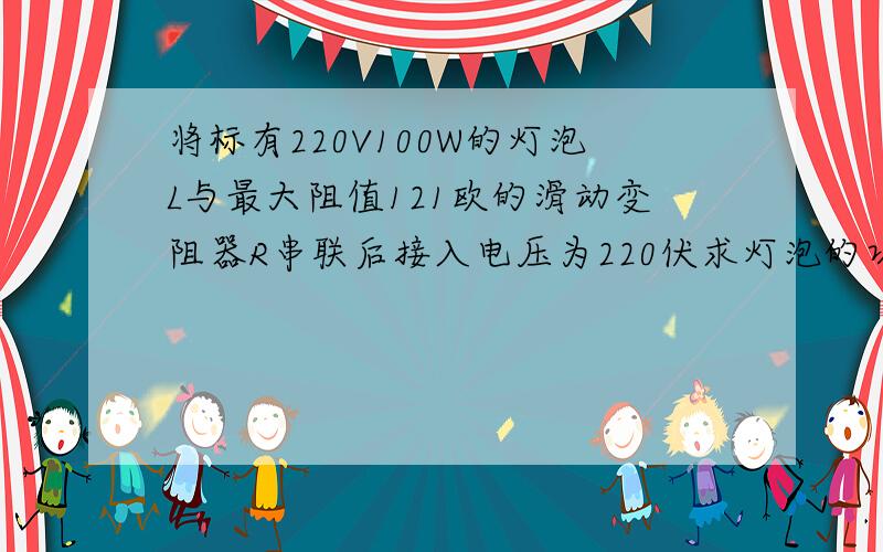 将标有220V100W的灯泡L与最大阻值121欧的滑动变阻器R串联后接入电压为220伏求灯泡的功率变化范围