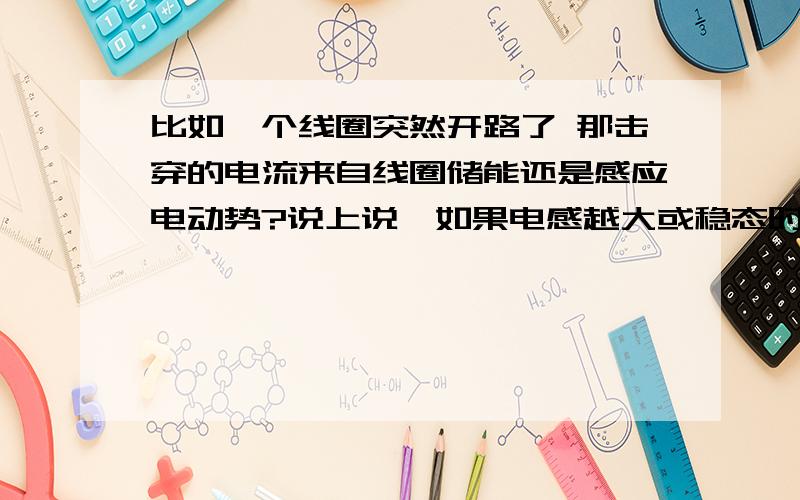 比如一个线圈突然开路了 那击穿的电流来自线圈储能还是感应电动势?说上说,如果电感越大或稳态时电路中的电流越大,线圈储能就越多,感应电动势也越大,因此在开关断开时产生的电弧也越