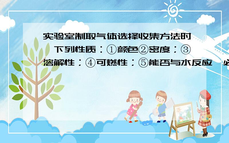 实验室制取气体选择收集方法时,下列性质：①颜色②密度；③溶解性；④可燃性；⑤能否与水反应,必须考虑的是 .答案是②③⑤ 我不明白为什么“溶解性”会是答案 “溶解性”不就是“与