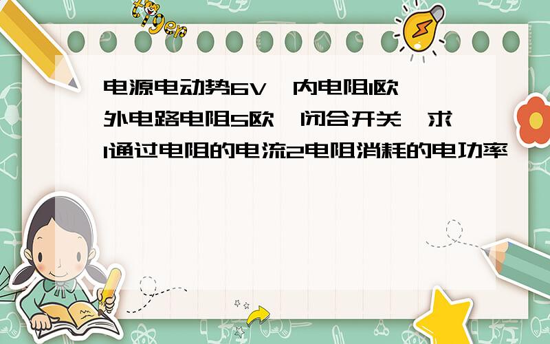 电源电动势6V,内电阻1欧,外电路电阻5欧,闭合开关,求1通过电阻的电流2电阻消耗的电功率