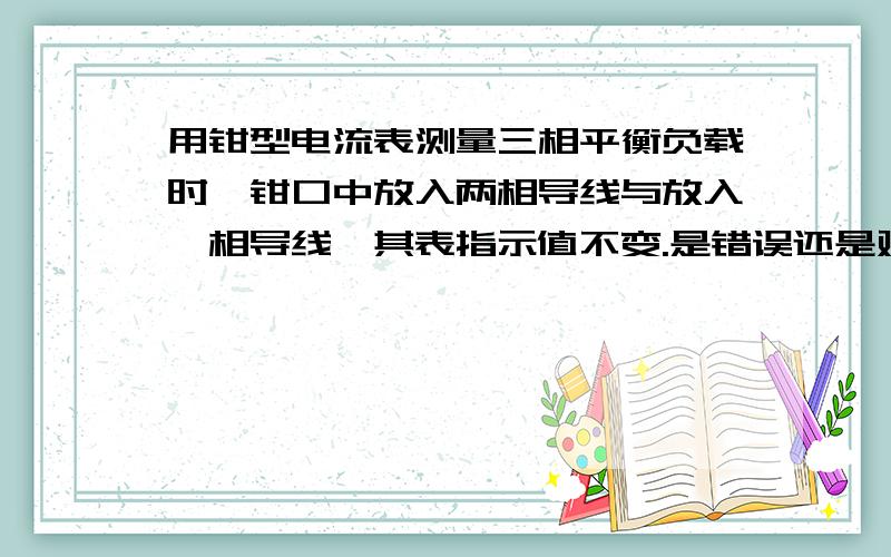 用钳型电流表测量三相平衡负载时,钳口中放入两相导线与放入一相导线,其表指示值不变.是错误还是对的呀!