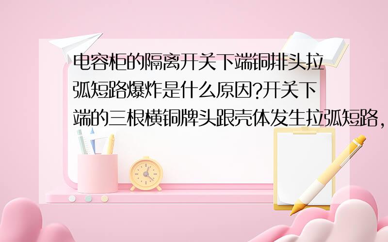 电容柜的隔离开关下端铜排头拉弧短路爆炸是什么原因?开关下端的三根横铜牌头跟壳体发生拉弧短路，最前端的一个电容器的三根电源线与铜排连接线鼻子炸掉，进线柜1250A抽屉式万能断路