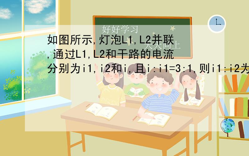 如图所示,灯泡L1,L2并联,通过L1,L2和干路的电流分别为i1,i2和i,且i:i1=3:1,则i1:i2为?