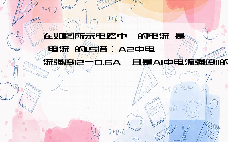 在如图所示电路中,的电流 是 电流 的1.5倍；A2中电流强度I2＝0.6A,且是A1中电流强度I1的2倍,则灯泡L1中在如图所示电路中, 的电流 是 电流 的1.5倍；A2中电流强度I2＝0.6A,且是A1中电流强度I1的2倍