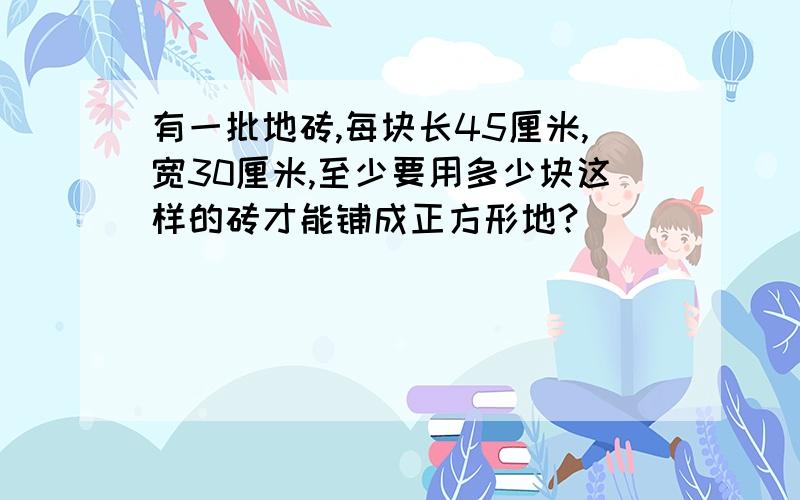 有一批地砖,每块长45厘米,宽30厘米,至少要用多少块这样的砖才能铺成正方形地?