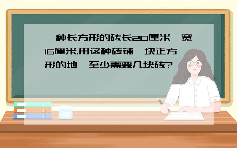 一种长方形的砖长20厘米,宽16厘米.用这种砖铺一块正方形的地,至少需要几块砖?