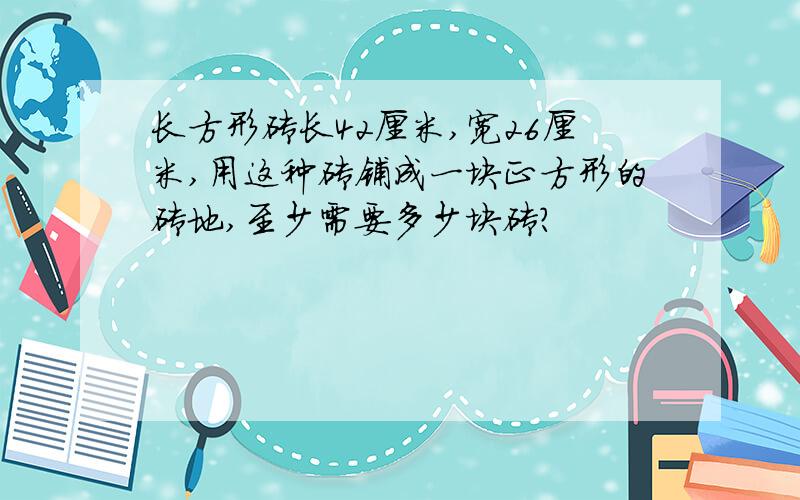 长方形砖长42厘米,宽26厘米,用这种砖铺成一块正方形的砖地,至少需要多少块砖?