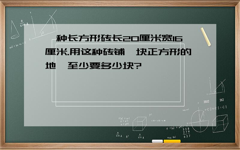 一种长方形砖长20厘米宽16厘米.用这种砖铺一块正方形的地,至少要多少块?