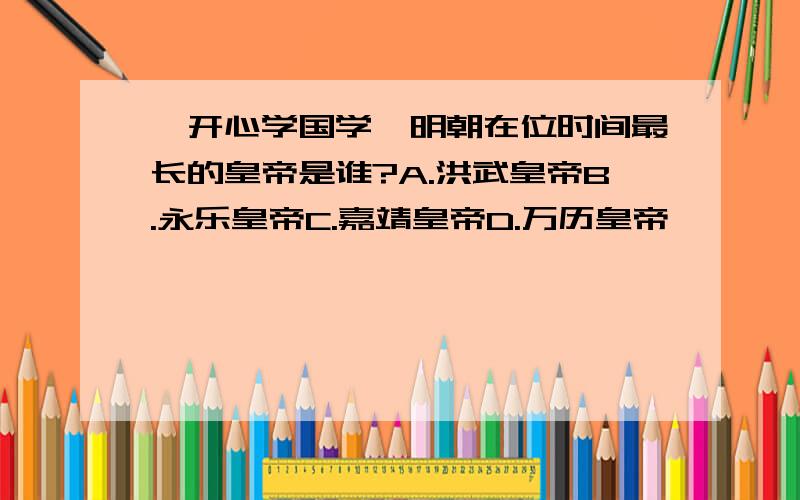 【开心学国学】明朝在位时间最长的皇帝是谁?A.洪武皇帝B.永乐皇帝C.嘉靖皇帝D.万历皇帝