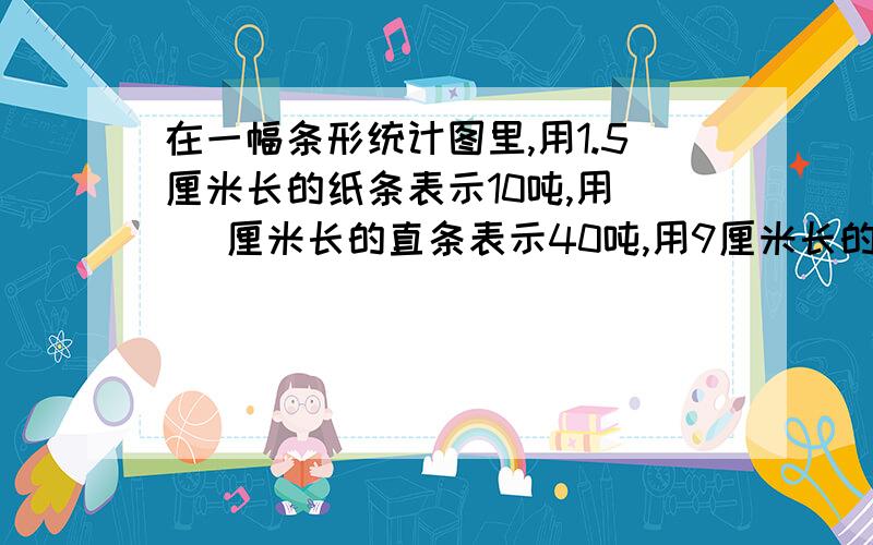 在一幅条形统计图里,用1.5厘米长的纸条表示10吨,用（ ）厘米长的直条表示40吨,用9厘米长的直条表示（ ）吨