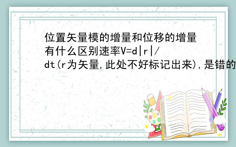 位置矢量模的增量和位移的增量有什么区别速率V=d|r|/dt(r为矢量,此处不好标记出来),是错的,为什么AB位置矢量模的增量d|r|是B点位置矢量的模长减A点位置矢量的模长，位置矢量增量的模是|dr|