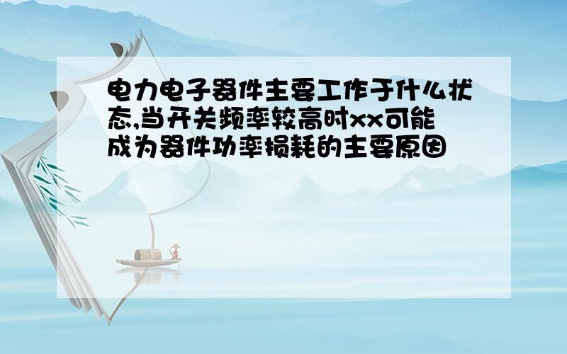 电力电子器件主要工作于什么状态,当开关频率较高时xx可能成为器件功率损耗的主要原因