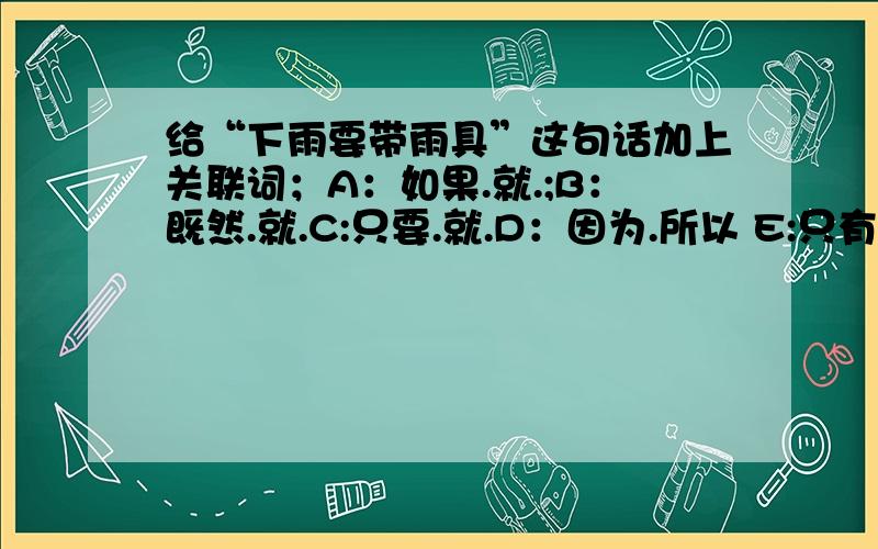 给“下雨要带雨具”这句话加上关联词；A：如果.就.;B：既然.就.C:只要.就.D：因为.所以 E:只有.才